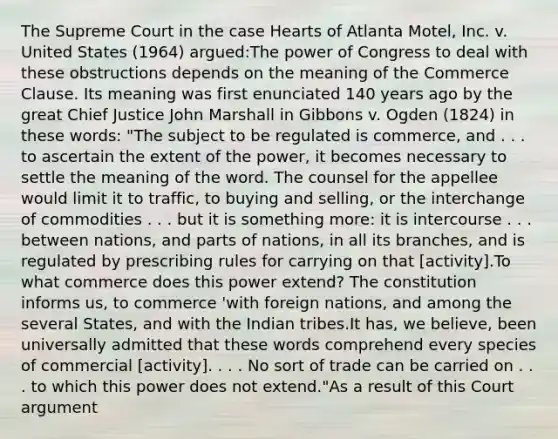 The Supreme Court in the case Hearts of Atlanta Motel, Inc. v. United States (1964) argued:The power of Congress to deal with these obstructions depends on the meaning of the Commerce Clause. Its meaning was first enunciated 140 years ago by the great Chief Justice John Marshall in Gibbons v. Ogden (1824) in these words: "The subject to be regulated is commerce, and . . . to ascertain the extent of the power, it becomes necessary to settle the meaning of the word. The counsel for the appellee would limit it to traffic, to buying and selling, or the interchange of commodities . . . but it is something more: it is intercourse . . . between nations, and parts of nations, in all its branches, and is regulated by prescribing rules for carrying on that [activity].To what commerce does this power extend? The constitution informs us, to commerce 'with foreign nations, and among the several States, and with the Indian tribes.It has, we believe, been universally admitted that these words comprehend every species of commercial [activity]. . . . No sort of trade can be carried on . . . to which this power does not extend."As a result of this Court argument