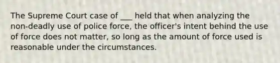 The Supreme Court case of ___ held that when analyzing the non-deadly use of police force, the officer's intent behind the use of force does not matter, so long as the amount of force used is reasonable under the circumstances.