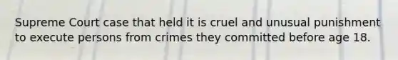 Supreme Court case that held it is cruel and unusual punishment to execute persons from crimes they committed before age 18.