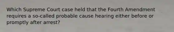 Which Supreme Court case held that the Fourth Amendment requires a so-called probable cause hearing either before or promptly after arrest?