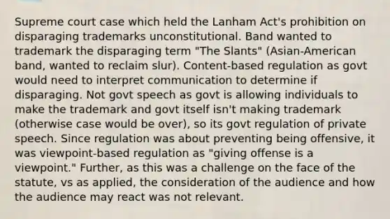 Supreme court case which held the Lanham Act's prohibition on disparaging trademarks unconstitutional. Band wanted to trademark the disparaging term "The Slants" (Asian-American band, wanted to reclaim slur). Content-based regulation as govt would need to interpret communication to determine if disparaging. Not govt speech as govt is allowing individuals to make the trademark and govt itself isn't making trademark (otherwise case would be over), so its govt regulation of private speech. Since regulation was about preventing being offensive, it was viewpoint-based regulation as "giving offense is a viewpoint." Further, as this was a challenge on the face of the statute, vs as applied, the consideration of the audience and how the audience may react was not relevant.