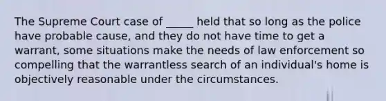 The Supreme Court case of _____ held that so long as the police have probable cause, and they do not have time to get a warrant, some situations make the needs of law enforcement so compelling that the warrantless search of an individual's home is objectively reasonable under the circumstances.