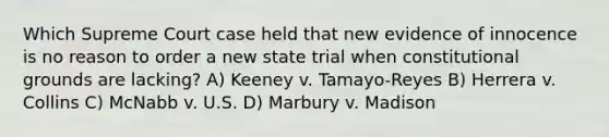 Which Supreme Court case held that new evidence of innocence is no reason to order a new state trial when constitutional grounds are lacking? A) Keeney v. Tamayo-Reyes B) Herrera v. Collins C) McNabb v. U.S. D) Marbury v. Madison