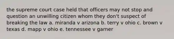 the supreme court case held that officers may not stop and question an unwilling citizen whom they don't suspect of breaking the law a. miranda v arizona b. terry v ohio c. brown v texas d. mapp v ohio e. tennessee v garner