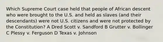 Which Supreme Court case held that people of African descent who were brought to the U.S. and held as slaves (and their descendants) were not U.S. citizens and were not protected by the Constitution? A Dred Scott v. Sandford B Grutter v. Bollinger C Plessy v. Ferguson D Texas v. Johnson