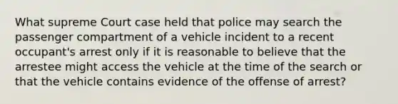 What supreme Court case held that police may search the passenger compartment of a vehicle incident to a recent occupant's arrest only if it is reasonable to believe that the arrestee might access the vehicle at the time of the search or that the vehicle contains evidence of the offense of arrest?