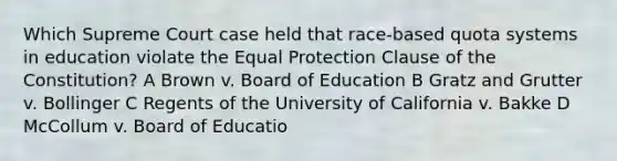 Which Supreme Court case held that race-based quota systems in education violate the Equal Protection Clause of the Constitution? A Brown v. Board of Education B Gratz and Grutter v. Bollinger C Regents of the University of California v. Bakke D McCollum v. Board of Educatio