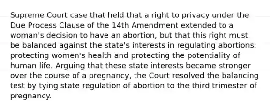 Supreme Court case that held that a right to privacy under the Due Process Clause of the 14th Amendment extended to a woman's decision to have an abortion, but that this right must be balanced against the state's interests in regulating abortions: protecting women's health and protecting the potentiality of human life. Arguing that these state interests became stronger over the course of a pregnancy, the Court resolved the balancing test by tying state regulation of abortion to the third trimester of pregnancy.