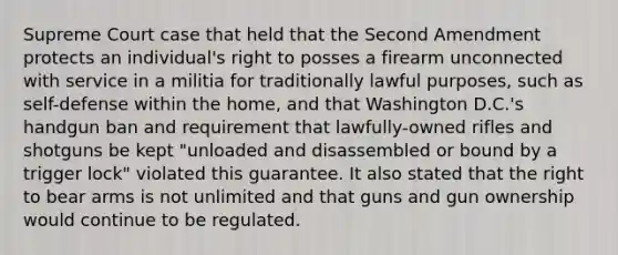 Supreme Court case that held that the Second Amendment protects an individual's right to posses a firearm unconnected with service in a militia for traditionally lawful purposes, such as self-defense within the home, and that Washington D.C.'s handgun ban and requirement that lawfully-owned rifles and shotguns be kept "unloaded and disassembled or bound by a trigger lock" violated this guarantee. It also stated that the right to bear arms is not unlimited and that guns and gun ownership would continue to be regulated.