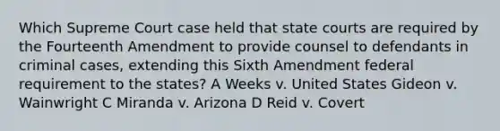 Which Supreme Court case held that state courts are required by the Fourteenth Amendment to provide counsel to defendants in criminal cases, extending this Sixth Amendment federal requirement to the states? A Weeks v. United States Gideon v. Wainwright C Miranda v. Arizona D Reid v. Covert