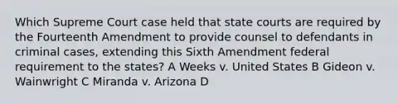 Which Supreme Court case held that state courts are required by the Fourteenth Amendment to provide counsel to defendants in criminal cases, extending this Sixth Amendment federal requirement to the states? A Weeks v. United States B Gideon v. Wainwright C Miranda v. Arizona D