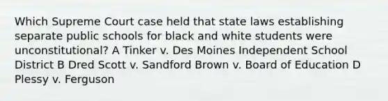 Which Supreme Court case held that state laws establishing separate public schools for black and white students were unconstitutional? A Tinker v. Des Moines Independent School District B Dred Scott v. Sandford Brown v. Board of Education D Plessy v. Ferguson