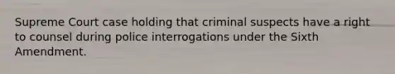 Supreme Court case holding that criminal suspects have a right to counsel during police interrogations under the Sixth Amendment.