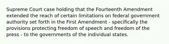 Supreme Court case holding that the Fourteenth Amendment extended the reach of certain limitations on federal government authority set forth in the First Amendment - specifically the provisions protecting freedom of speech and freedom of the press - to the governments of the individual states.