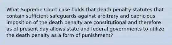 What Supreme Court case holds that death penalty statutes that contain sufficient safeguards against arbitrary and capricious imposition of the death penalty are constitutional and therefore as of present day allows state and federal governments to utilize the death penalty as a form of punishment?