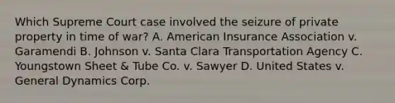 Which Supreme Court case involved the seizure of private property in time of war? A. American Insurance Association v. Garamendi B. Johnson v. Santa Clara Transportation Agency C. Youngstown Sheet & Tube Co. v. Sawyer D. United States v. General Dynamics Corp.