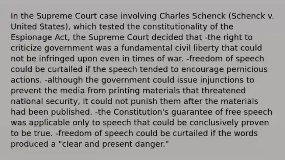 In the Supreme Court case involving Charles Schenck (Schenck v. United States), which tested the constitutionality of the Espionage Act, the Supreme Court decided that -the right to criticize government was a fundamental civil liberty that could not be infringed upon even in times of war. -freedom of speech could be curtailed if the speech tended to encourage pernicious actions. -although the government could issue injunctions to prevent the media from printing materials that threatened national security, it could not punish them after the materials had been published. -the Constitution's guarantee of free speech was applicable only to speech that could be conclusively proven to be true. -freedom of speech could be curtailed if the words produced a "clear and present danger."