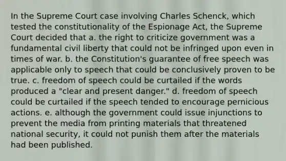 In the Supreme Court case involving Charles Schenck, which tested the constitutionality of the Espionage Act, the Supreme Court decided that a. the right to criticize government was a fundamental civil liberty that could not be infringed upon even in times of war. b. the Constitution's guarantee of free speech was applicable only to speech that could be conclusively proven to be true. c. freedom of speech could be curtailed if the words produced a "clear and present danger." d. freedom of speech could be curtailed if the speech tended to encourage pernicious actions. e. although the government could issue injunctions to prevent the media from printing materials that threatened national security, it could not punish them after the materials had been published.