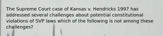 The Supreme Court case of Kansas v. Hendricks 1997 has addressed several challenges about potential constitutional violations of SVP laws which of the following is not among these challenges?