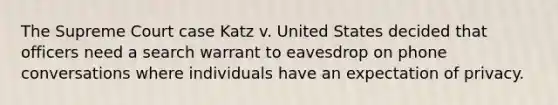 The Supreme Court case Katz v. United States decided that officers need a search warrant to eavesdrop on phone conversations where individuals have an expectation of privacy.