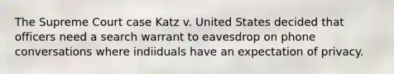 The Supreme Court case Katz v. United States decided that officers need a search warrant to eavesdrop on phone conversations where indiiduals have an expectation of privacy.