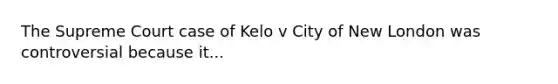 The Supreme Court case of Kelo v City of New London was controversial because it...