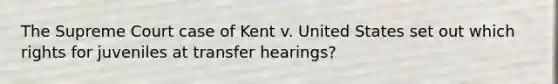 The Supreme Court case of Kent v. United States set out which rights for juveniles at transfer hearings?