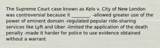 The Supreme Court case known as Kelo v. City of New London was controversial because it ________. -allowed greater use of the power of eminent domain -regulated popular ride-sharing services like Lyft and Uber -limited the application of the death penalty -made it harder for police to use evidence obtained without a warrant