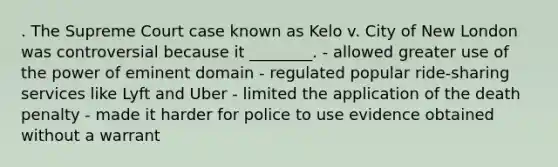 . The Supreme Court case known as Kelo v. City of New London was controversial because it ________. - allowed greater use of the power of eminent domain - regulated popular ride-sharing services like Lyft and Uber - limited the application of the death penalty - made it harder for police to use evidence obtained without a warrant