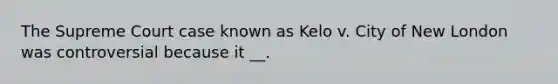 The Supreme Court case known as Kelo v. City of New London was controversial because it __.