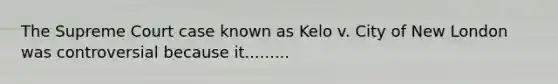 The Supreme Court case known as Kelo v. City of New London was controversial because it.........