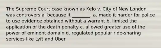 The Supreme Court case known as Kelo v. City of New London was controversial because it ________. a. made it harder for police to use evidence obtained without a warrant b. limited the application of the death penalty c. allowed greater use of the power of eminent domain d. regulated popular ride-sharing services like Lyft and Uber