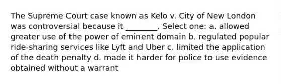 The Supreme Court case known as Kelo v. City of New London was controversial because it ________. Select one: a. allowed greater use of the power of eminent domain b. regulated popular ride-sharing services like Lyft and Uber c. limited the application of the death penalty d. made it harder for police to use evidence obtained without a warrant