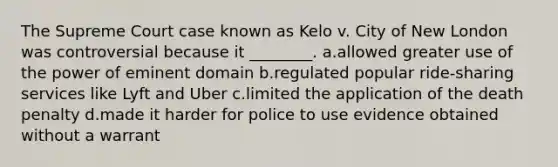 The Supreme Court case known as Kelo v. City of New London was controversial because it ________. a.allowed greater use of the power of eminent domain b.regulated popular ride-sharing services like Lyft and Uber c.limited the application of the death penalty d.made it harder for police to use evidence obtained without a warrant