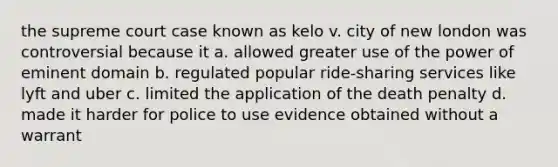 the supreme court case known as kelo v. city of new london was controversial because it a. allowed greater use of the power of eminent domain b. regulated popular ride-sharing services like lyft and uber c. limited the application of the death penalty d. made it harder for police to use evidence obtained without a warrant