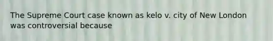 The Supreme Court case known as kelo v. city of New London was controversial because