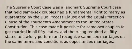 The Supreme Court Case was a landmark Supreme Court case that held same-sex couples had a fundamental right to marry as guaranteed by the Due Process Clause and the Equal Protection Clause of the Fourteenth Amendment to the United States Constitution. This case made it possible for same-sex couples to get married in all fifty states, and the ruling required all fifty states to lawfully perform and recognize same-sex marriages on the same terms and conditions as opposite-sex marriages.