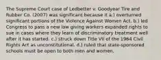 The Supreme Court case of Ledbetter v. Goodyear Tire and Rubber Co. (2007) was significant because it a.) overturned significant portions of the Violence Against Women Act. b.) led Congress to pass a new law giving workers expanded rights to sue in cases where they learn of discriminatory treatment well after it has started. c.) struck down Title VII of the 1964 Civil Rights Act as unconstitutional. d.) ruled that state-sponsored schools must be open to both men and women.