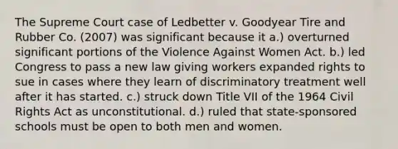 The Supreme Court case of Ledbetter v. Goodyear Tire and Rubber Co. (2007) was significant because it a.) overturned significant portions of the Violence Against Women Act. b.) led Congress to pass a new law giving workers expanded rights to sue in cases where they learn of discriminatory treatment well after it has started. c.) struck down Title VII of the 1964 Civil Rights Act as unconstitutional. d.) ruled that state-sponsored schools must be open to both men and women.