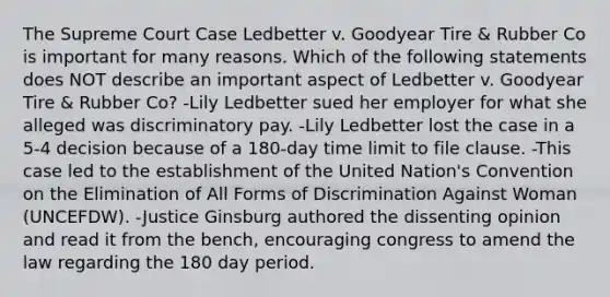 The Supreme Court Case Ledbetter v. Goodyear Tire & Rubber Co is important for many reasons. Which of the following statements does NOT describe an important aspect of Ledbetter v. Goodyear Tire & Rubber Co? -Lily Ledbetter sued her employer for what she alleged was discriminatory pay. -Lily Ledbetter lost the case in a 5-4 decision because of a 180-day time limit to file clause. -This case led to the establishment of the United Nation's Convention on the Elimination of All Forms of Discrimination Against Woman (UNCEFDW). -Justice Ginsburg authored the dissenting opinion and read it from the bench, encouraging congress to amend the law regarding the 180 day period.