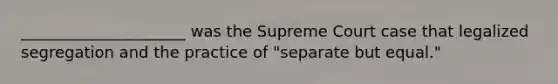 _____________________ was the Supreme Court case that legalized segregation and the practice of "separate but equal."