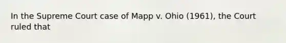 In the Supreme Court case of Mapp v. Ohio (1961), the Court ruled that