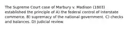 The Supreme Court case of Marbury v. Madison (1803) established the principle of A) the federal control of interstate commerce. B) supremacy of the national government. C) checks and balances. D) judicial review.