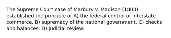 The Supreme Court case of Marbury v. Madison (1803) established the principle of A) the federal control of interstate commerce. B) supremacy of the national government. C) checks and balances. D) judicial review.