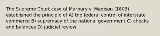 The Supreme Court case of Marbury v. Madison (1803) established the principle of A) the federal control of interstate commerce B) supremacy of the national government C) checks and balances D) judicial review