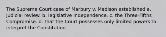 The Supreme Court case of Marbury v. Madison established a. judicial review. b. legislative independence. c. the Three-Fifths Compromise. d. that the Court possesses only limited powers to interpret the Constitution.