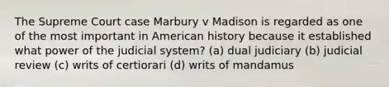 The Supreme Court case Marbury v Madison is regarded as one of the most important in American history because it established what power of the judicial system? (a) dual judiciary (b) judicial review (c) writs of certiorari (d) writs of mandamus