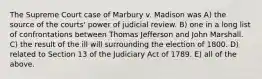 The Supreme Court case of Marbury v. Madison was A) the source of the courts' power of judicial review. B) one in a long list of confrontations between Thomas Jefferson and John Marshall. C) the result of the ill will surrounding the election of 1800. D) related to Section 13 of the Judiciary Act of 1789. E) all of the above.