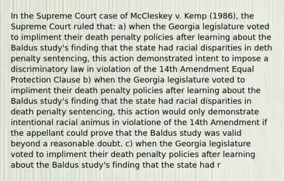 In the Supreme Court case of McCleskey v. Kemp (1986), the Supreme Court ruled that: a) when the Georgia legislature voted to impliment their death penalty policies after learning about the Baldus study's finding that the state had racial disparities in deth penalty sentencing, this action demonstrated intent to impose a discriminatory law in violation of the 14th Amendment Equal Protection Clause b) when the Georgia legislature voted to impliment their death penalty policies after learning about the Baldus study's finding that the state had racial disparities in death penalty sentencing, this action would only demonstrate intentional racial animus in violatione of the 14th Amendment if the appellant could prove that the Baldus study was valid beyond a reasonable doubt. c) when the Georgia legislature voted to impliment their death penalty policies after learning about the Baldus study's finding that the state had r