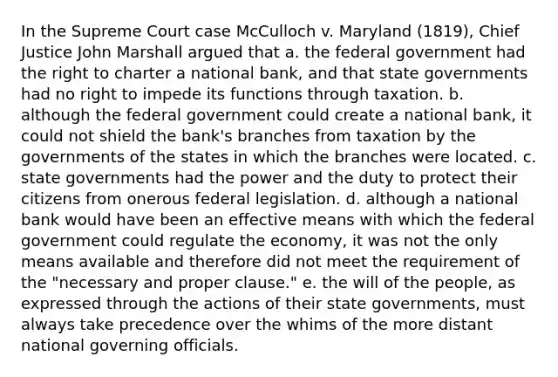 In the Supreme Court case McCulloch v. Maryland (1819), Chief Justice John Marshall argued that a. the federal government had the right to charter a national bank, and that state governments had no right to impede its functions through taxation. b. although the federal government could create a national bank, it could not shield the bank's branches from taxation by the governments of the states in which the branches were located. c. state governments had the power and the duty to protect their citizens from onerous federal legislation. d. although a national bank would have been an effective means with which the federal government could regulate the economy, it was not the only means available and therefore did not meet the requirement of the "necessary and proper clause." e. the will of the people, as expressed through the actions of their state governments, must always take precedence over the whims of the more distant national governing officials.